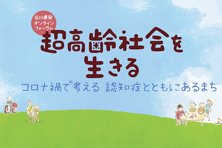 石川県発オンラインフォーラム 超高齢社会を生きる ～コロナ禍で考える 認知症とともにあるまち～